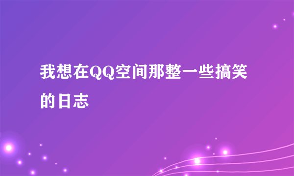 我想在QQ空间那整一些搞笑的日志