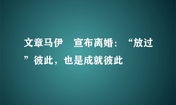 文章马伊琍宣布离婚：“放过”彼此，也是成就彼此