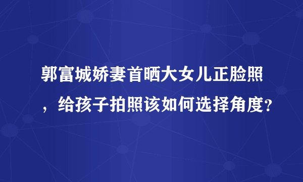 郭富城娇妻首晒大女儿正脸照，给孩子拍照该如何选择角度？