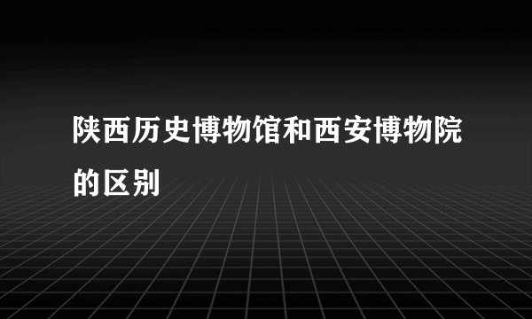陕西历史博物馆和西安博物院的区别