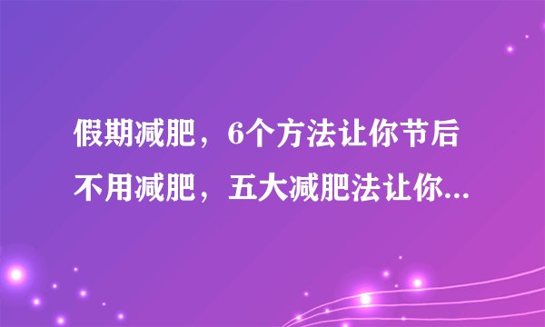 假期减肥，6个方法让你节后不用减肥，五大减肥法让你假期里也不发胖，11个瘦身小妙招