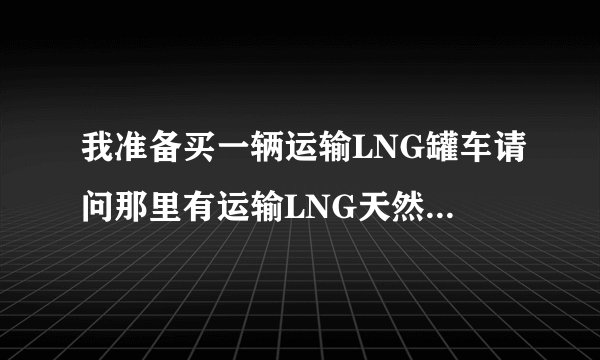 我准备买一辆运输LNG罐车请问那里有运输LNG天然气的配货站谢谢