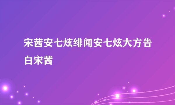 宋茜安七炫绯闻安七炫大方告白宋茜