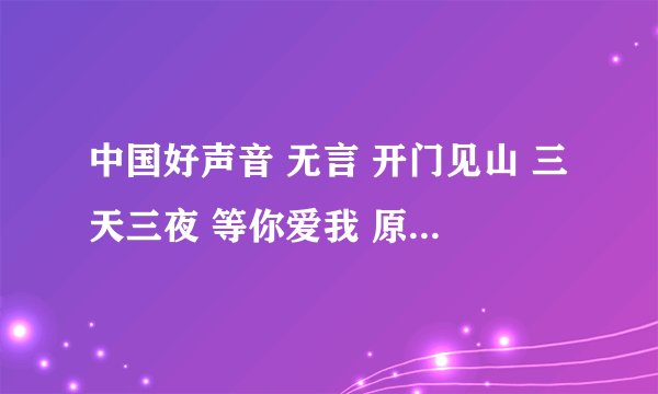 中国好声音 无言 开门见山 三天三夜 等你爱我 原唱都是谁 摆脱告诉下小弟