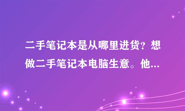 二手笔记本是从哪里进货？想做二手笔记本电脑生意。他们批发的从哪进的货？一手货源的广州金桥是有个苍吗