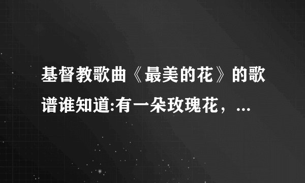 基督教歌曲《最美的花》的歌谱谁知道:有一朵玫瑰花，沙仑的玫瑰花，芬芳美丽漫天涯？