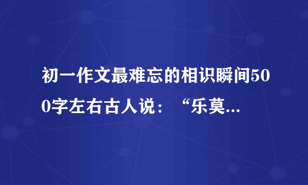 初一作文最难忘的相识瞬间500字左右古人说：“乐莫乐兮新相知.”有了新的老师,认识了一些新同学.相识是人生的缘分,是彼此交往的开始.选取一个你最难忘的相识瞬间,写一篇不少于500字的作文,描述当时的情景和你的心情.