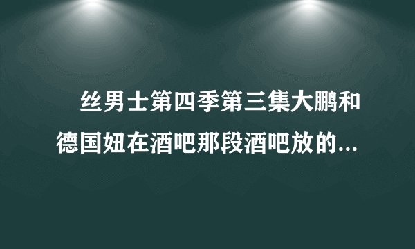 屌丝男士第四季第三集大鹏和德国妞在酒吧那段酒吧放的DJ是什么?