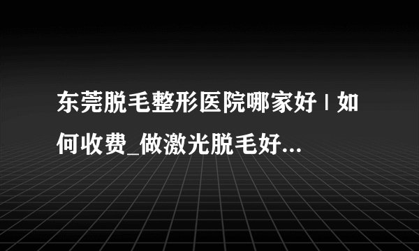 东莞脱毛整形医院哪家好 | 如何收费_做激光脱毛好吗,是否能真正的DD长期脱毛的效果?