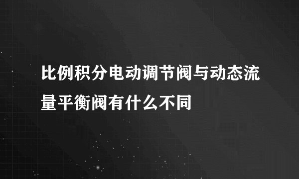 比例积分电动调节阀与动态流量平衡阀有什么不同