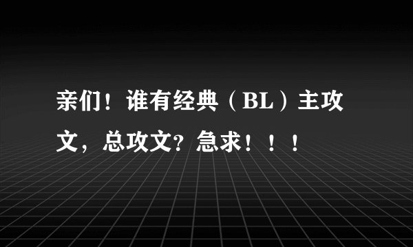亲们！谁有经典（BL）主攻文，总攻文？急求！！！