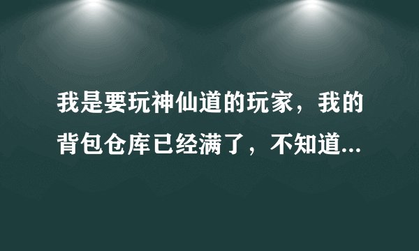 我是要玩神仙道的玩家，我的背包仓库已经满了，不知道该扔哪些物品，怎么办？