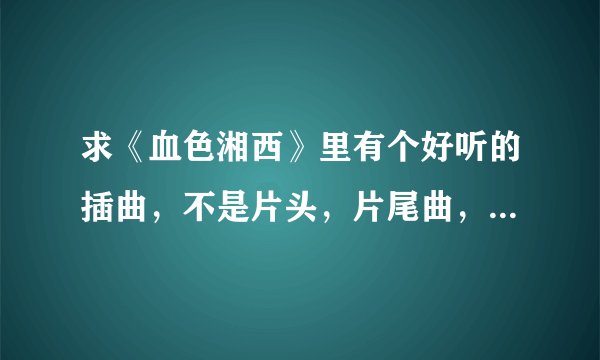 求《血色湘西》里有个好听的插曲，不是片头，片尾曲，望知道的给个告诉声！