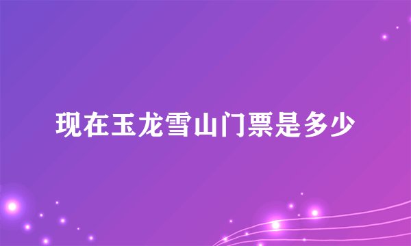现在玉龙雪山门票是多少