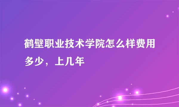 鹤壁职业技术学院怎么样费用多少,上几年