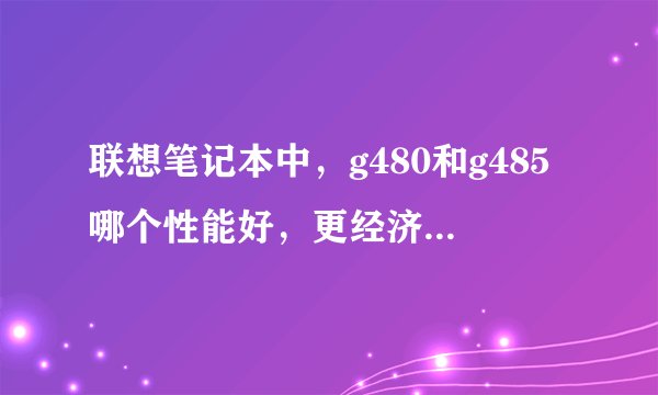 联想笔记本中，g480和g485哪个性能好，更经济实用？谢谢