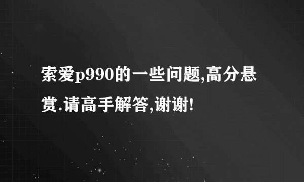 索爱p990的一些问题,高分悬赏.请高手解答,谢谢!