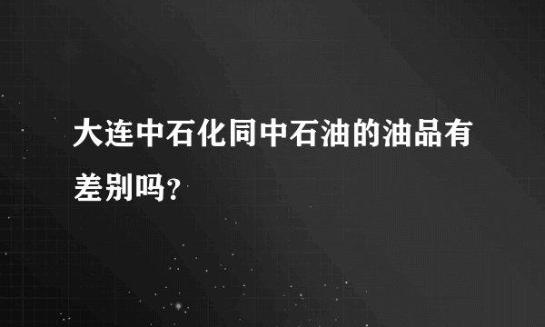 大连中石化同中石油的油品有差别吗？
