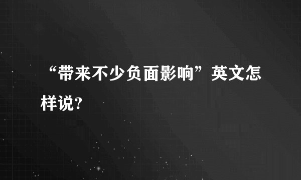 “带来不少负面影响”英文怎样说?