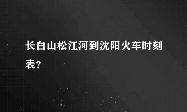 长白山松江河到沈阳火车时刻表？