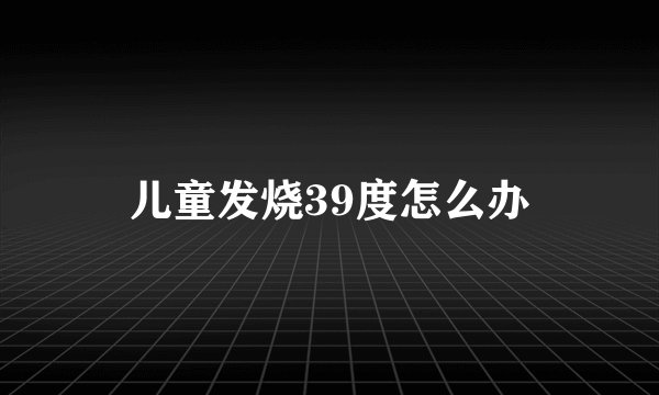 儿童发烧39度怎么办