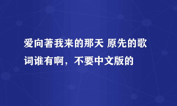 爱向著我来的那天 原先的歌词谁有啊，不要中文版的