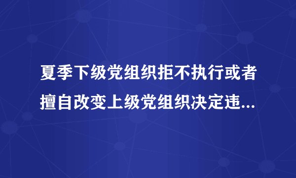 夏季下级党组织拒不执行或者擅自改变上级党组织决定违反了党的什么纪律？
