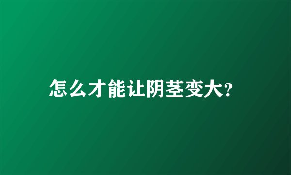 怎么才能让阴茎变大?