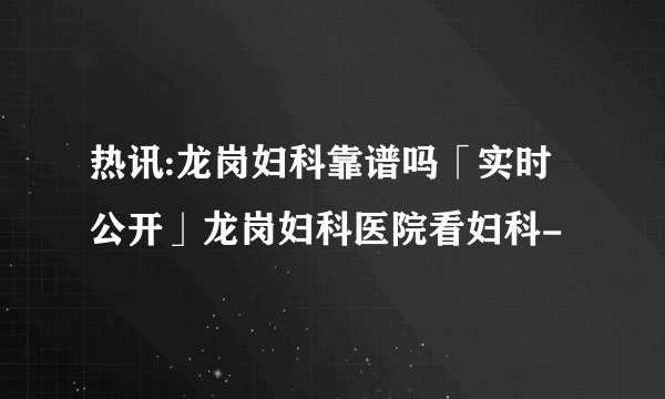 热讯:龙岗妇科靠谱吗「实时公开」龙岗妇科医院看妇科-