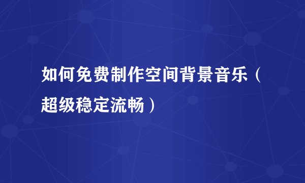 如何免费制作空间背景音乐（超级稳定流畅）