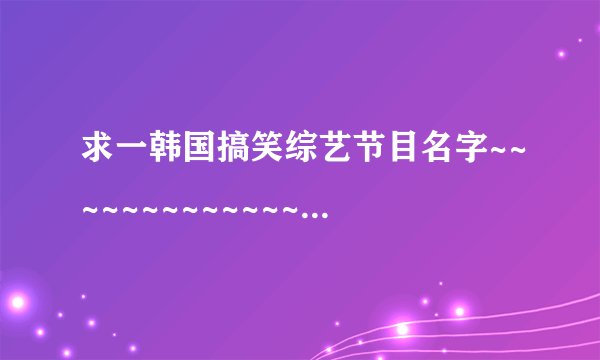 求一韩国搞笑综艺节目名字~~~~~~~~~~~~~~~~~~~~~~~~~~~~~~~~~~~~~~~~~~~~~~~~~