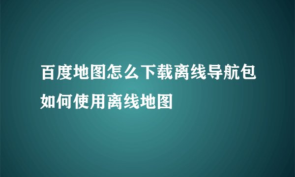 百度地图怎么下载离线导航包如何使用离线地图