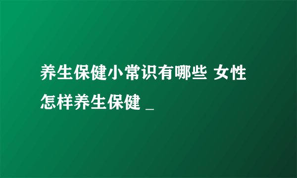 养生保健小常识有哪些 女性怎样养生保健 _