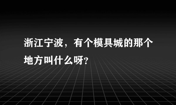 浙江宁波，有个模具城的那个地方叫什么呀？