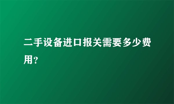 二手设备进口报关需要多少费用？