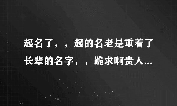 起名了,,起的名老是重着了长辈的名字,,跪求啊贵人,劳烦您了,,我在线等名,,跪谢了。。