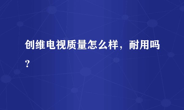 创维电视质量怎么样，耐用吗？