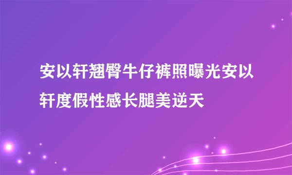 安以轩翘臀牛仔裤照曝光安以轩度假性感长腿美逆天