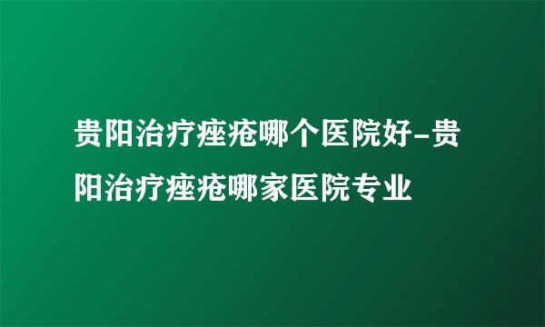 贵阳治疗痤疮哪个医院好-贵阳治疗痤疮哪家医院专业