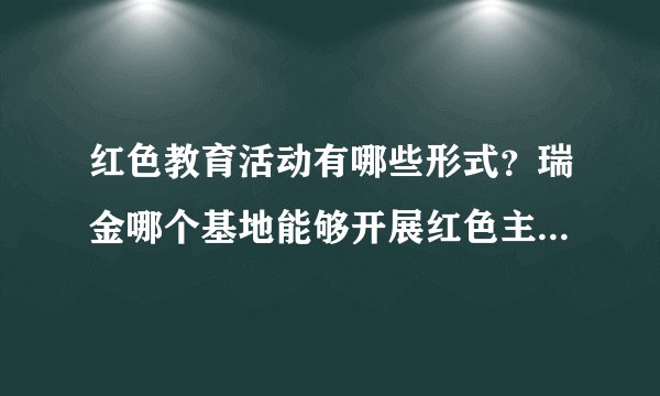 红色教育活动有哪些形式？瑞金哪个基地能够开展红色主题教育活动？