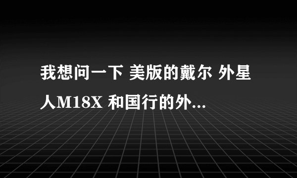 我想问一下 美版的戴尔 外星人M18X 和国行的外星人M18X 之间有什么不同?