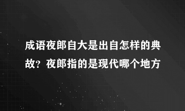 成语夜郎自大是出自怎样的典故?夜郎指的是现代哪个地方