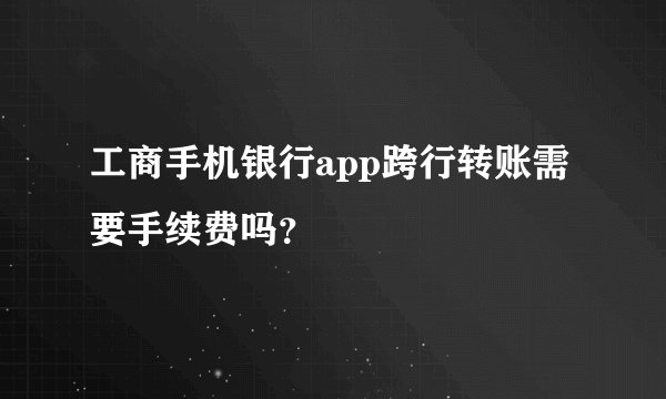 工商手机银行app跨行转账需要手续费吗？