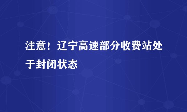 注意！辽宁高速部分收费站处于封闭状态