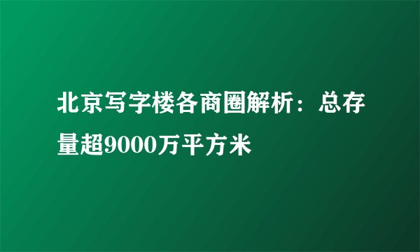 北京写字楼各商圈解析:总存量超9000万平方米