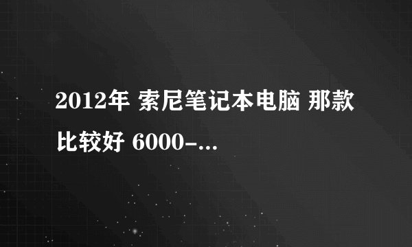 2012年 索尼笔记本电脑 那款比较好 6000-8000