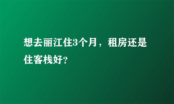 想去丽江住3个月,租房还是住客栈好?