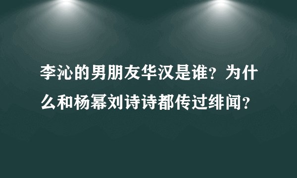 李沁的男朋友华汉是谁?为什么和杨幂刘诗诗都传过绯闻?