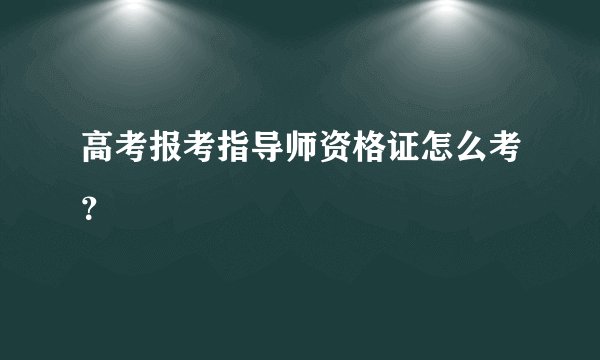 高考报考指导师资格证怎么考?
