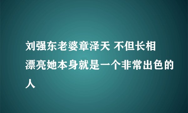 刘强东老婆章泽天 不但长相漂亮她本身就是一个非常出色的人